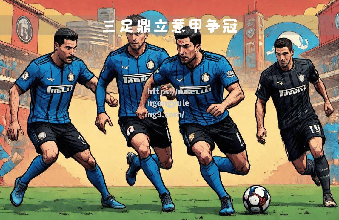 南宫娱乐-意甲冠军欲助阵欧冠战场，能否再创佳绩？