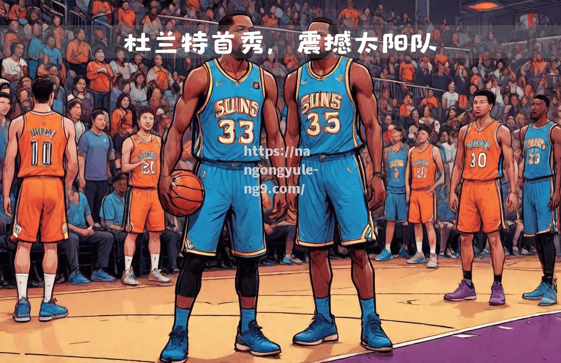 南宫娱乐-太阳队表现强劲，诸多看点令人期待